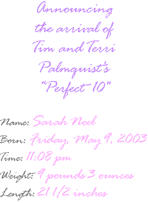 Announcing the arrival of Tim and Terri Palmquist's Perfect 10!  Sarah Noel Palmquist, born 5/9/2003, weight 9 pounds 3 ounces, length 21 1/2 inches